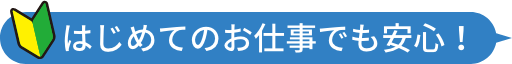 初めてのお仕事でも安心！