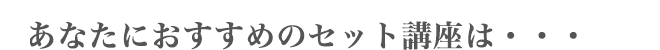 あなたにおすすめのセット講座は・・・