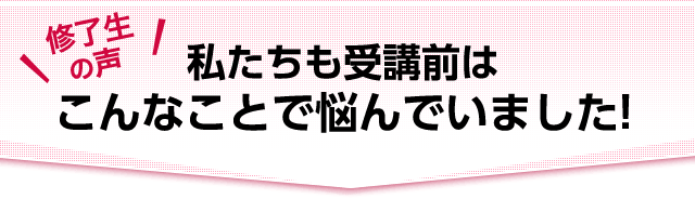 修了生の声　私たちも受講前はこんなことで悩んでいました！