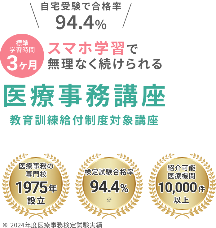 自宅受験で合格率94.4% 最短学習期間1ヶ月 スマホ学習で無理なく続けられる 医療事務講座教育訓練給付制度対象講座 医療事務の専門校1975年設立　検定試験合格率94.4%※ 紹介可能機関10,000件以上