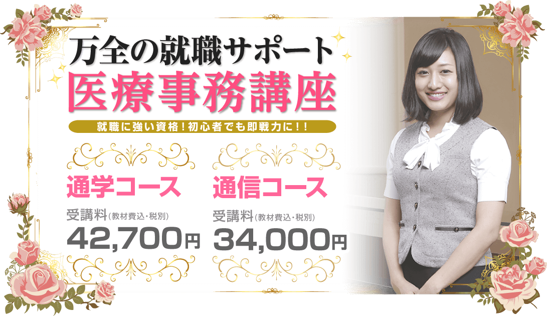 万全の就職サポート 医療事務講座 就職に強い資格！初心者でも即戦力に！！ 通学コース 受講料（教材費込・税別）42,700円 通信コース 受講料（教材費込・税別）31,000円